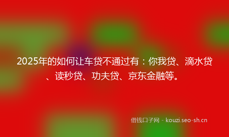 2025年的如何让车贷不通过有：你我贷、滴水贷、读秒贷、功夫贷、京东金融等。