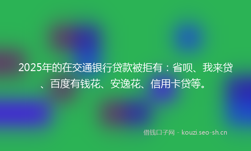2025年的在交通银行贷款被拒有：省呗、我来贷、百度有钱花、安逸花、信用卡贷等。