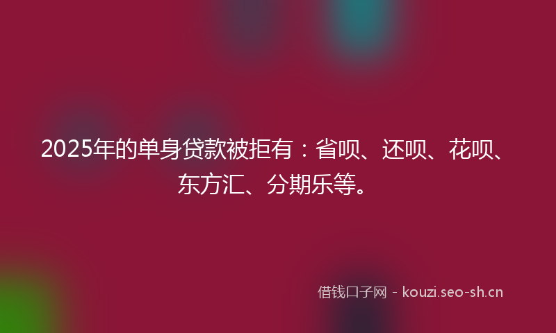 2025年的单身贷款被拒有：省呗、还呗、花呗、东方汇、分期乐等。