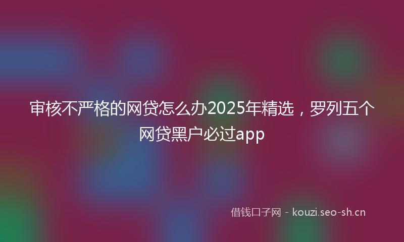 审核不严格的网贷怎么办2025年精选，罗列五个网贷黑户必过app