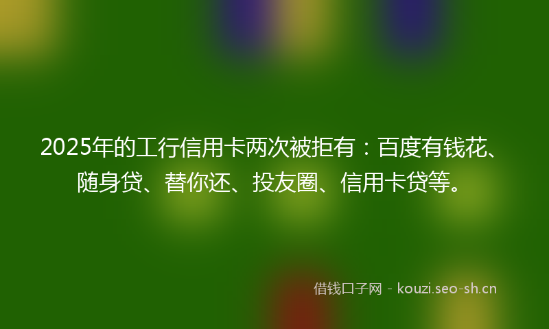 2025年的工行信用卡两次被拒有：百度有钱花、随身贷、替你还、投友圈、信用卡贷等。