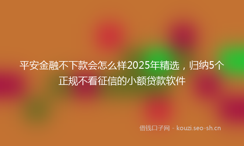 平安金融不下款会怎么样2025年精选，归纳5个正规不看征信的小额贷款软件