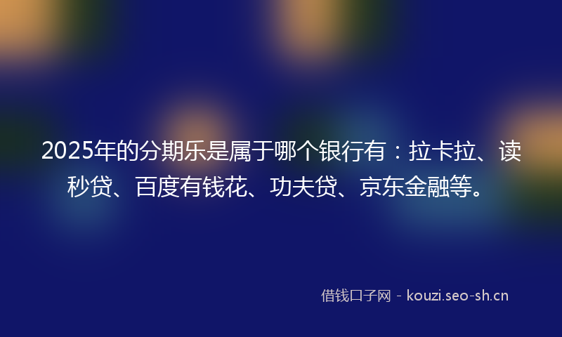 2025年的分期乐是属于哪个银行有：拉卡拉、读秒贷、百度有钱花、功夫贷、京东金融等。