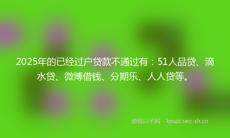 2025年的已经过户贷款不通过有：51人品贷、滴水贷、微博借钱、分期乐、人人贷等。