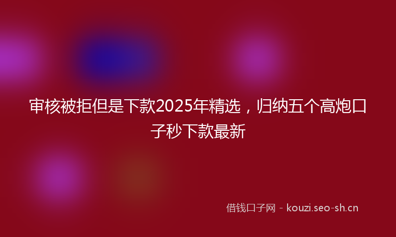 审核被拒但是下款2025年精选,归纳五个高炮口子秒下款最新