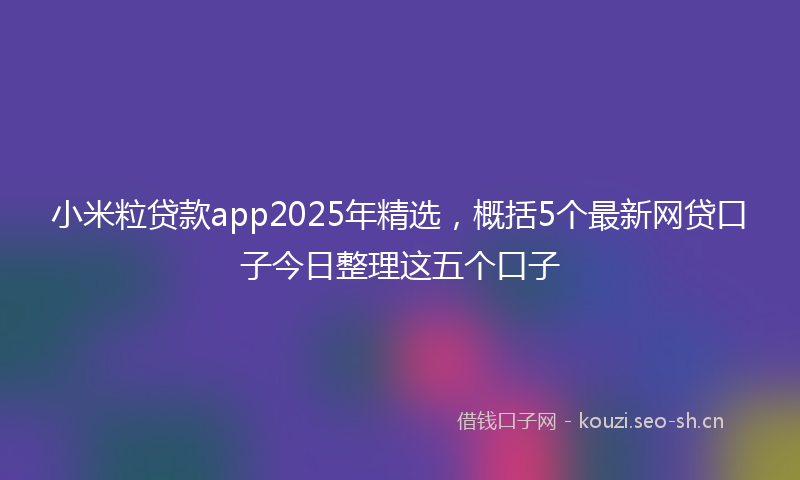 小米粒贷款app2025年精选，概括5个最新网贷口子今日整理这五个口子