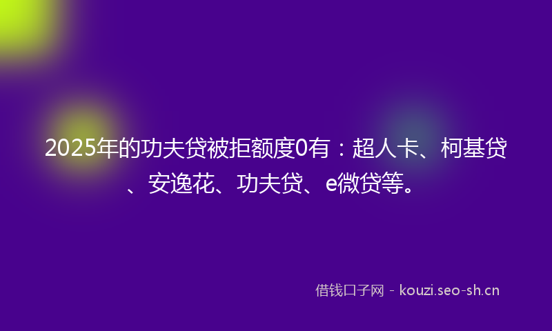 2025年的功夫贷被拒额度0有：超人卡、柯基贷、安逸花、功夫贷、e微贷等。