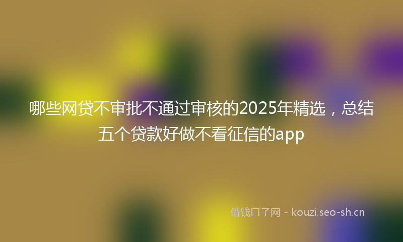 哪些网贷不审批不通过审核的2025年精选,总结五个贷款好做不看征信的app