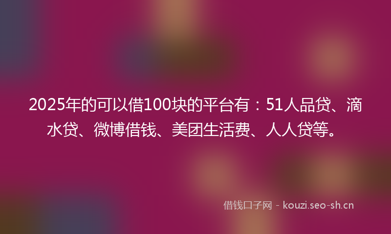 2025年的可以借100块的平台有：51人品贷、滴水贷、微博借钱、美团生活费、人人贷等。