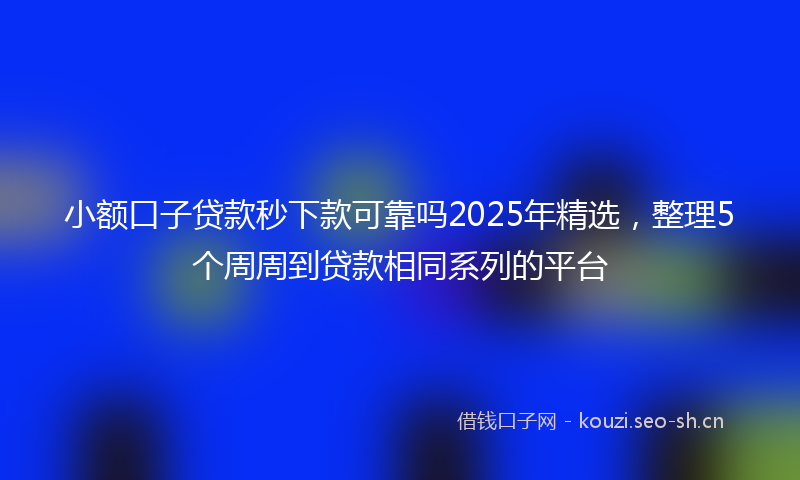 小额口子贷款秒下款可靠吗2025年精选，整理5个周周到贷款相同系列的平台