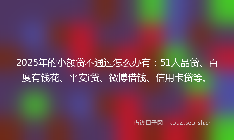2025年的小额贷不通过怎么办有：51人品贷、百度有钱花、平安i贷、微博借钱、信用卡贷等。