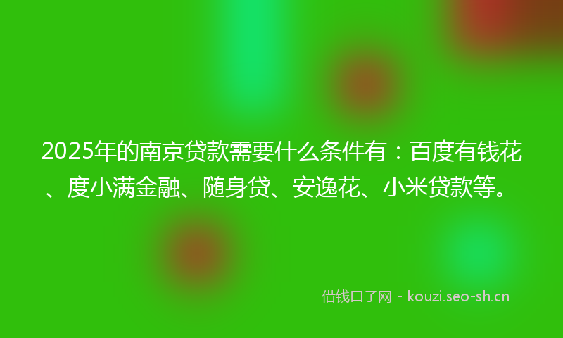 2025年的南京贷款需要什么条件有：百度有钱花、度小满金融、随身贷、安逸花、小米贷款等。