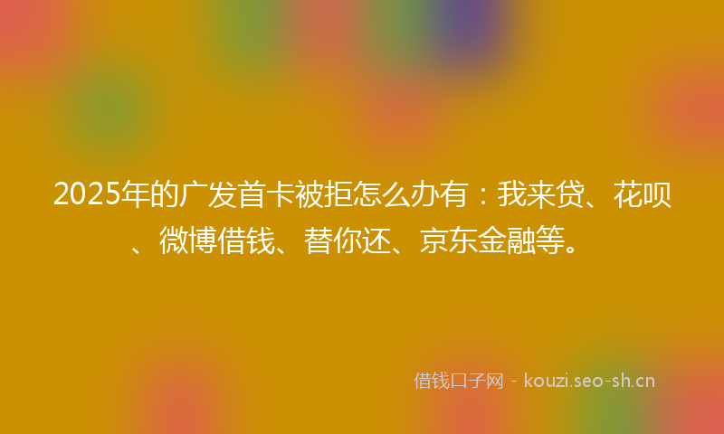 2025年的广发首卡被拒怎么办有：我来贷、花呗、微博借钱、替你还、京东金融等。