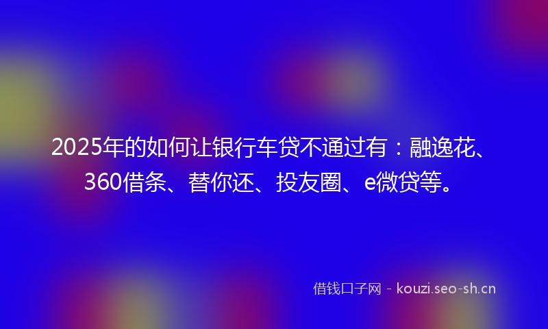 2025年的如何让银行车贷不通过有：融逸花、360借条、替你还、投友圈、e微贷等。