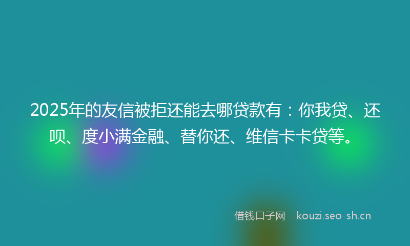 2025年的友信被拒还能去哪贷款有:你我贷、还呗、度小满金融、替你还、维信卡卡贷等。