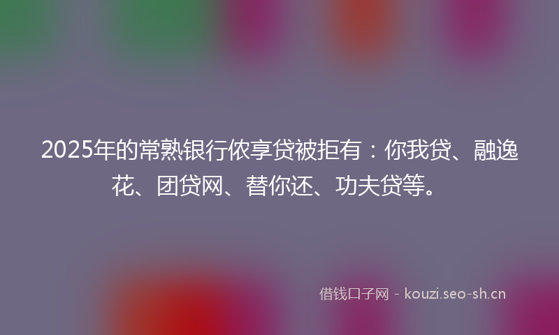 2025年的常熟银行侬享贷被拒有：你我贷、融逸花、团贷网、替你还、功夫贷等。