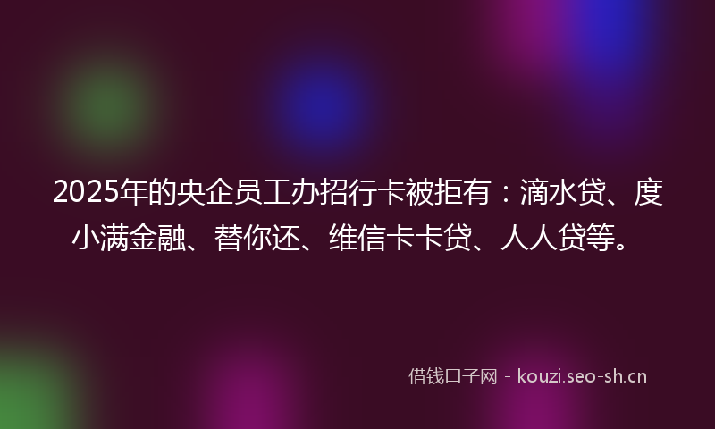 2025年的央企员工办招行卡被拒有：滴水贷、度小满金融、替你还、维信卡卡贷、人人贷等。