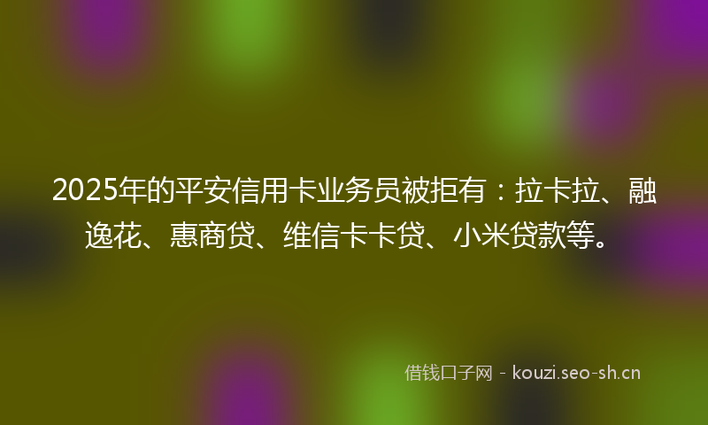 2025年的平安信用卡业务员被拒有：拉卡拉、融逸花、惠商贷、维信卡卡贷、小米贷款等。