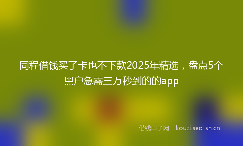 同程借钱买了卡也不下款2025年精选,盘点5个黑户急需三万秒到的的app