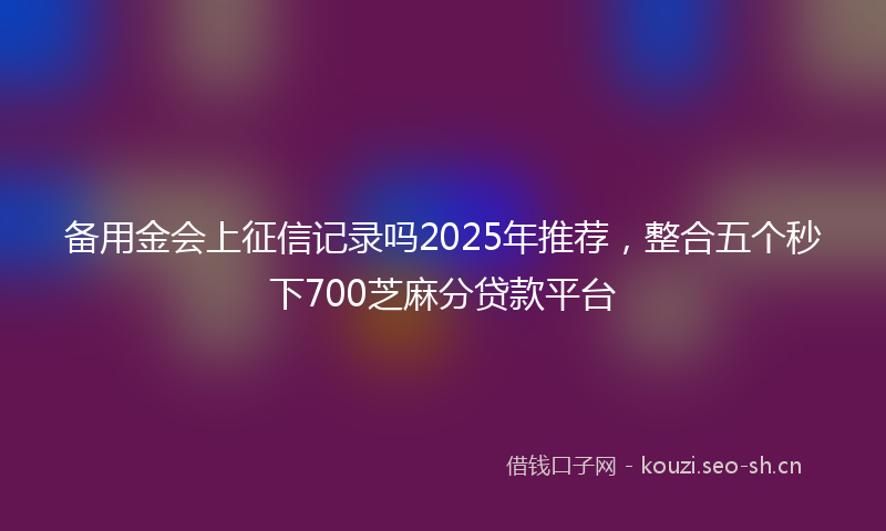 备用金会上征信记录吗2025年推荐，整合五个秒下700芝麻分贷款平台