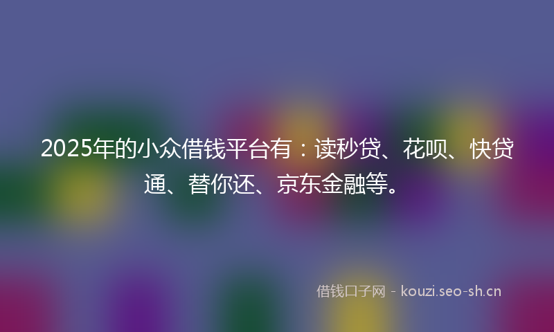 2025年的小众借钱平台有：读秒贷、花呗、快贷通、替你还、京东金融等。