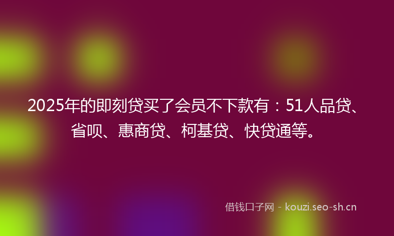 2025年的即刻贷买了会员不下款有:51人品贷、省呗、惠商贷、柯基贷、快贷通等。