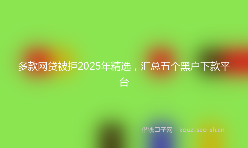 多款网贷被拒2025年精选，汇总五个黑户下款平台