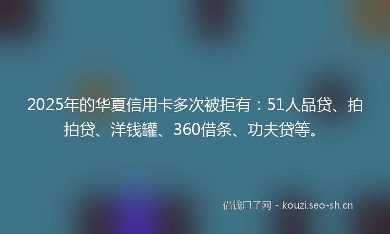 2025年的华夏信用卡多次被拒有：51人品贷、拍拍贷、洋钱罐、360借条、功夫贷等。