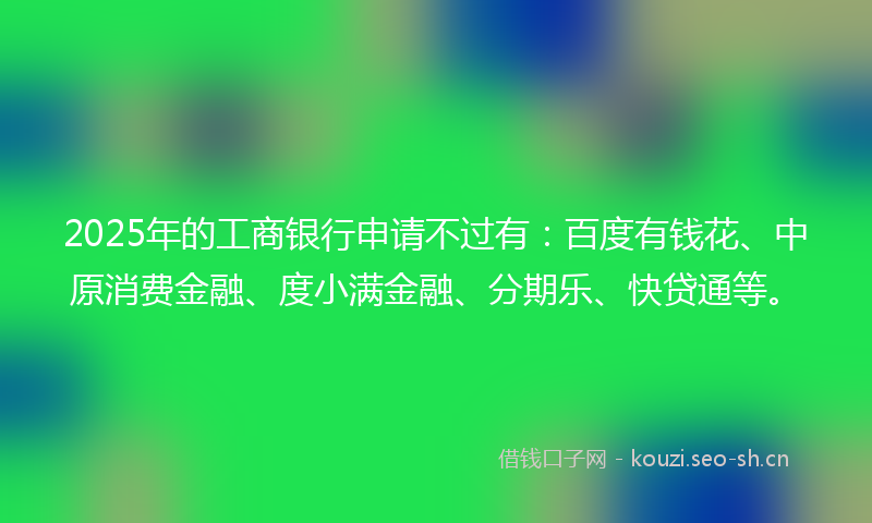 2025年的工商银行申请不过有：百度有钱花、中原消费金融、度小满金融、分期乐、快贷通等。