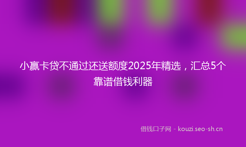 小赢卡贷不通过还送额度2025年精选，汇总5个靠谱借钱利器