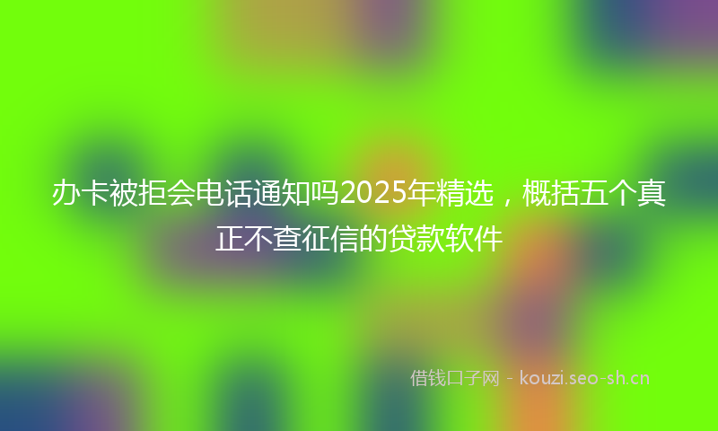 办卡被拒会电话通知吗2025年精选，概括五个真正不查征信的贷款软件