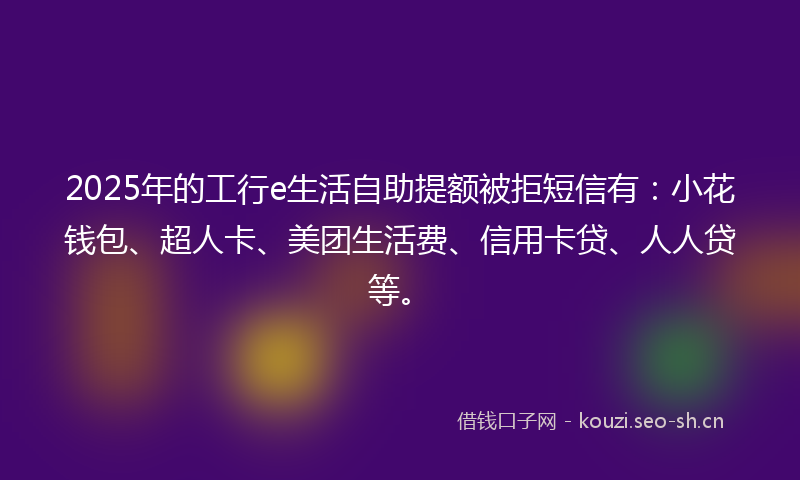 2025年的工行e生活自助提额被拒短信有：小花钱包、超人卡、美团生活费、信用卡贷、人人贷等。