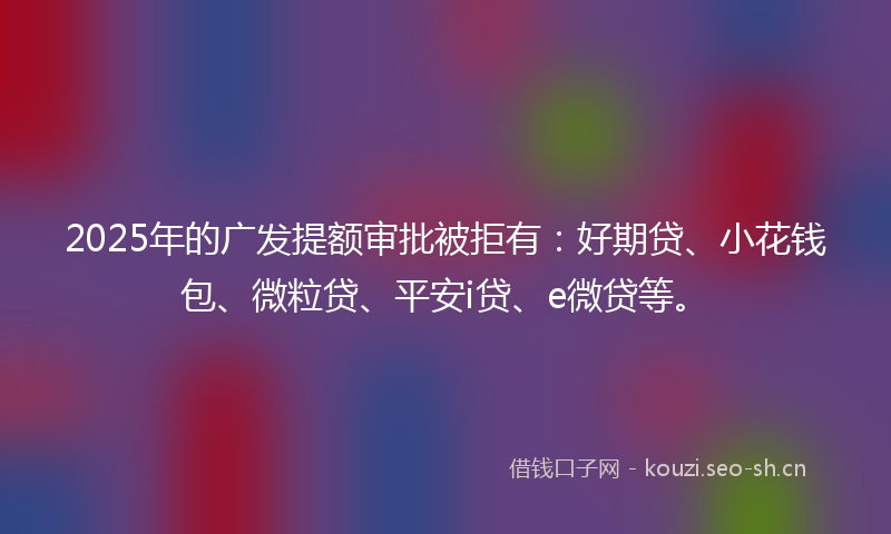 2025年的广发提额审批被拒有：好期贷、小花钱包、微粒贷、平安i贷、e微贷等。