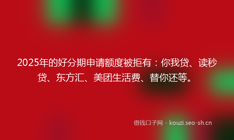 2025年的好分期申请额度被拒有：你我贷、读秒贷、东方汇、美团生活费、替你还等。
