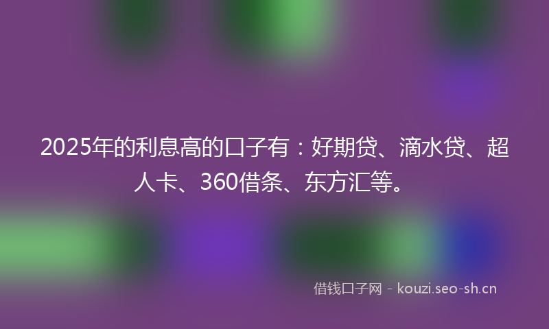 2025年的利息高的口子有：好期贷、滴水贷、超人卡、360借条、东方汇等。