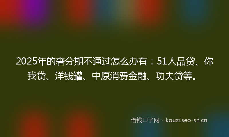 2025年的奢分期不通过怎么办有:51人品贷、你我贷、洋钱罐、中原消费金融、功夫贷等。