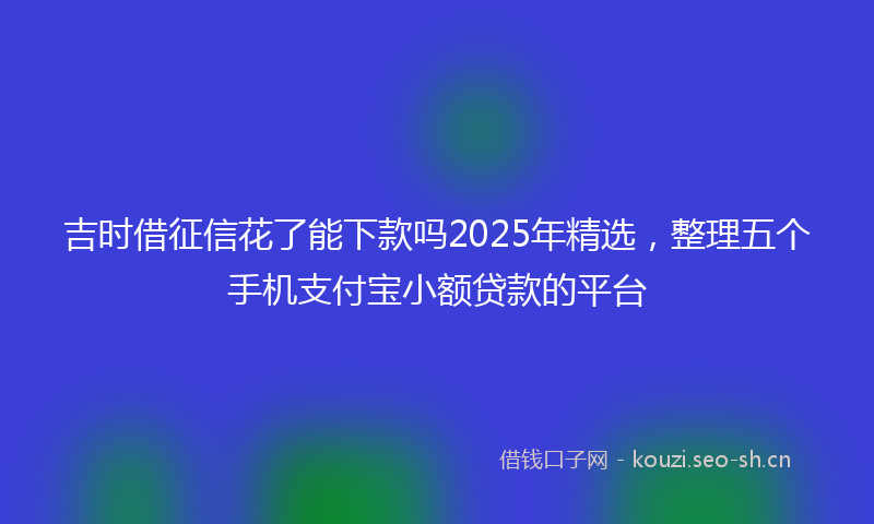 吉时借征信花了能下款吗2025年精选，整理五个手机支付宝小额贷款的平台