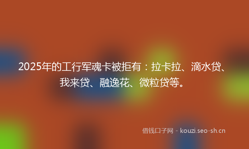 2025年的工行军魂卡被拒有：拉卡拉、滴水贷、我来贷、融逸花、微粒贷等。