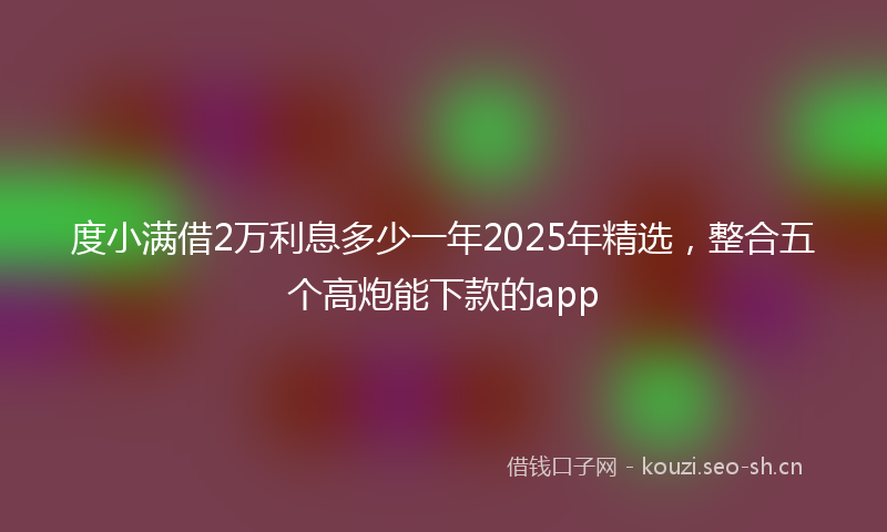 度小满借2万利息多少一年2025年精选，整合五个高炮能下款的app