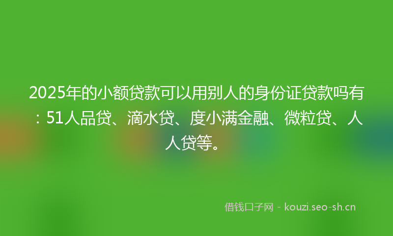 2025年的小额贷款可以用别人的身份证贷款吗有：51人品贷、滴水贷、度小满金融、微粒贷、人人贷等。