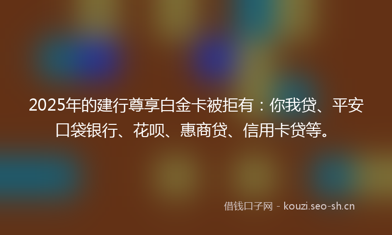 2025年的建行尊享白金卡被拒有：你我贷、平安口袋银行、花呗、惠商贷、信用卡贷等。
