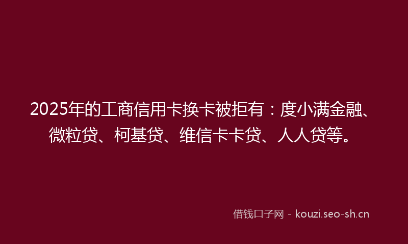 2025年的工商信用卡换卡被拒有：度小满金融、微粒贷、柯基贷、维信卡卡贷、人人贷等。