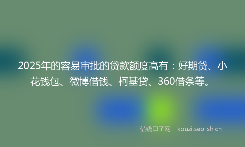 2025年的容易审批的贷款额度高有：好期贷、小花钱包、微博借钱、柯基贷、360借条等。