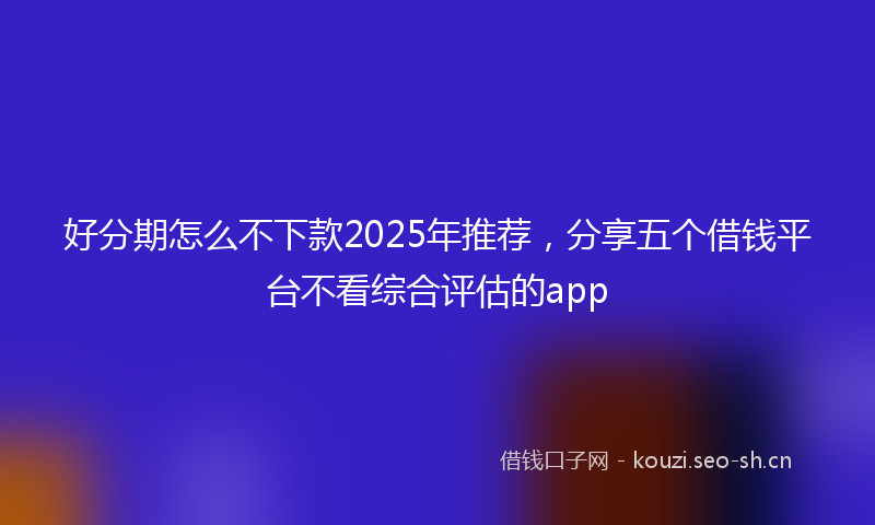 好分期怎么不下款2025年推荐，分享五个借钱平台不看综合评估的app