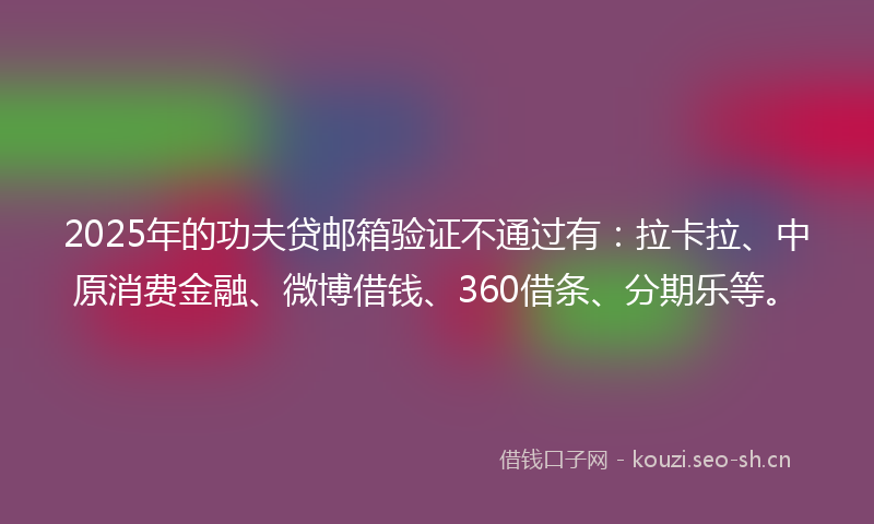 2025年的功夫贷邮箱验证不通过有：拉卡拉、中原消费金融、微博借钱、360借条、分期乐等。