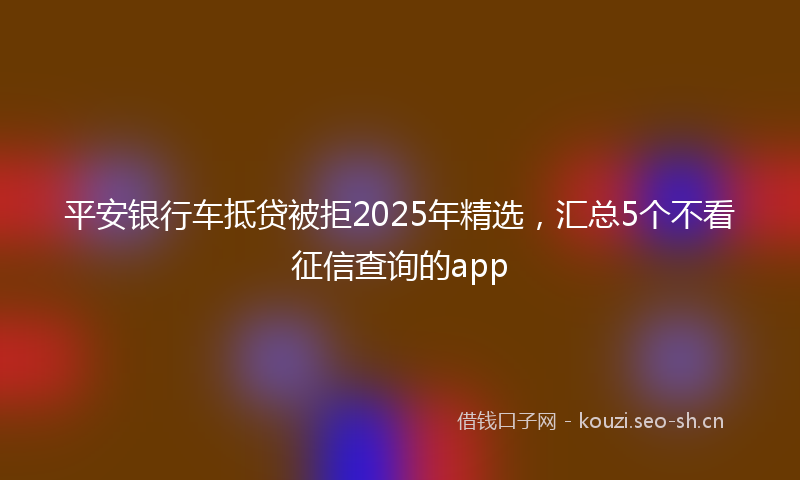平安银行车抵贷被拒2025年精选，汇总5个不看征信查询的app
