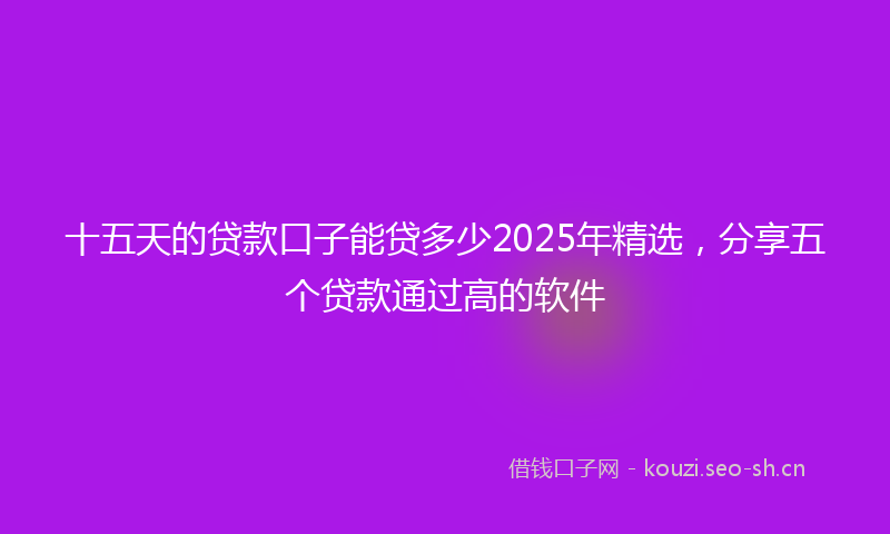 十五天的贷款口子能贷多少2025年精选,分享五个贷款通过高的软件