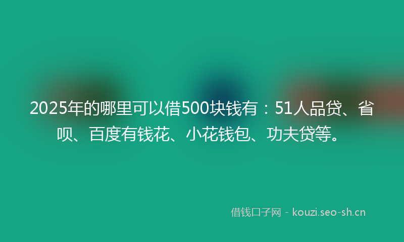 2025年的哪里可以借500块钱有：51人品贷、省呗、百度有钱花、小花钱包、功夫贷等。
