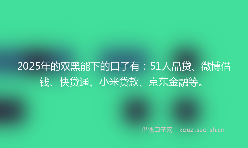 2025年的双黑能下的口子有：51人品贷、微博借钱、快贷通、小米贷款、京东金融等。