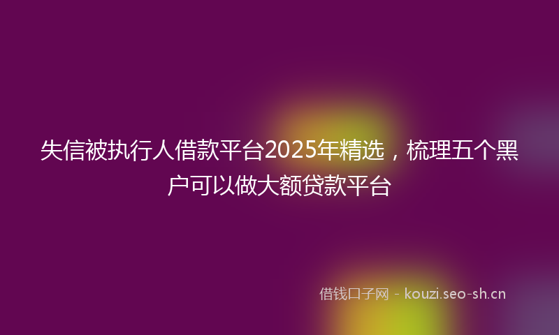 失信被执行人借款平台2025年精选，梳理五个黑户可以做大额贷款平台
